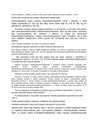 účinku adrénalinu u králíka) a studium účinku proti únavě tzkouška nuceným plováním u myší.
Při klinickém zkoumání byl podáván hydrochlorid betadimethyl
aminoethylnatého esteru kyseliny parachlorfenoxyoctové ústně v kapslích, z nichž
každá obsahovála po 100 mg této látky; denní dávka byla od 100 do 400 mg při
jednotlivých dávkách po 100 mg.
, Srovnávací zkoušky ukázaly vynikající přednòsti i co do intensity i có do doby trvání účinku
před paraacetamidobenzoátem betadimethylaminpethanolu, který byl před časem navrhován
jako psychoanaleptický lék; vzhledem k efedrinu se ukázal být hydrochlorid
betadimethylaminoethylesteru kyseliny parachlorfenoxyoctové nejen účinnějším, ale je také
prost vedlejších nepříjemných účinků (vysoký tlak, tachykardie atd.), jaké jsou možné u
efedrinu.
Také v případě narkolepsie, pro kterou se ukázal být dimethyl
aminoethanol naprosto neúčinným a která mohla být léčena jen vel
kými dávkami efedrinu, majícími vzápětí nepříjemné následky, byli nemocní osvobozeni od své spavosti
třemi jednotlivými dávkami každý den, kde byl aplikován též hydrochlorid betadimethylaminoethylesteru
kyseliny parachlorfenoxyoctové. · · -
. . Tato sloučenina může být také podána jinak než ústně, zejména v nitrožilných a
nitrosvalových injekcích, ve formě. 5 až 10%ního vodného roztoku, eventuálně stabilisovaného
na určitém pH nebo isotonisovaného. -
Některé sloučeniny betadimethylaminoethylnaté s amidovou funkční skupinou prokázaly velmi
význačný místně umrtvující účinek. Zejména hydrochlorid parachlorfenoxy-
Ndimethylaminoethylacetamidu má alespoň stejný místně umrtvující účinek jako xylokain, přičemž jeho
jedovatost je o něco nižší. Ve srovnání s prokainem je účinnější a méně jedovatý.
Následující příklady osvětlují způsob přípravy výše definovaných sloučenin:
Výchozím roztokem je roztok chloridu kyseliny parachlorfenoxyoctové (připravený například reak cí
jedné molekuly kyseliny s dvěma molekulami thionylu chloridu za tepla) v trojnásobném objemu
bezvodého benzenu; k tomuto roztoku se přidá betadimethylaminoethanol v poměru dvou molekul na
jednu molekulu chloridu, směs se zahřívá se zpětným chladičem po dobu jedné hodiny, zfiltruje se, aby
se oddělil vytvořený hydrochlorid dimethylaminoethanolu, a z filtrátu se odpaří benzen pod tlakem od 15
do 25 mm rtuti, aby byl získán zásaditý ester. -
Ten se rozpustí ve směsi etheru a acetonu, aby se změnil na hydrochlorid, a sráží se
proudem bezvodé kyseliny chlorovodíkové.
Po překrystalování v bezvodém isopropanolu má takto připravený hydrochlorid bod tání
128° C. .
Podle pravidel daných uvedeným příkladem lze připravit betadi
methylaminoethylnaté estery jiných kyselin stimulujících vzrůst rostlin, .
zejména těch, které byly uvedeny výše, a též soli, vytvořené z různých basických esterů
a z kyseliny chlorovodíkové, jako i jiné kyseliny přijatelné z farmaceutického hlediska.
Zatím co kyselý maleát dimethylaminoethylnatého esteru kyseliny pchlorfenoxyoctové
 