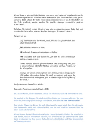  
Wenn	
  Ihnen	
  –	
  wie	
  wohl	
  die	
  Meisten	
  von	
  uns	
  –	
  von	
  klein	
  auf	
  beigebracht	
  wurde,	
  
dass	
  Gott	
  irgendwo	
  da	
  draußen	
  etwas	
  Getrenntes	
  von	
  Ihnen	
  sei	
  und	
  dass	
  „Jesus“	
  
vor	
  circa	
  2000	
  Jahren	
  der	
  Sohn	
  eines	
  Zimmermanns	
  war,	
  der	
  als	
  „Gottes	
  Sohn“	
  auf	
  
die	
   Erde	
   geschickt	
   wurde,	
   werden	
   Sie	
   Nevilles	
   Aussage	
   vermutlich	
   zunächst	
  
schockieren.	
  
	
  
Behalten	
   Sie	
   jedoch	
   einige	
   Minuten	
   lang	
   einen	
   aufgeschlossenen	
   Geist	
   bei,	
   und	
  
urteilen	
  Sie	
  dann	
  selbst,	
  was	
  an	
  Nevilles	
  Aussagen	
  „dran	
  sein“	
  könnte:	
  
	
  
Fangen	
  wir	
  an:	
  
	
  
„Auf	
  Hebräisch	
  wird	
  der	
  Name	
  ‚Jesus’	
  JOD	
  HE	
  VAU	
  geschrieben.	
  Das	
  
ist	
  die	
  Schöpferkraft.	
  
	
  
JOD	
  bedeutet:	
  bewusst	
  zu	
  sein;	
  
	
  
HE	
  bedeutet:	
  Bewusstsein	
  von	
  etwas	
  zu	
  haben;	
  
	
  
VAU	
   bedeutet:	
   sich	
   des	
   Zustandes,	
   für	
   den	
   Sie	
   sich	
   entschieden	
  
haben,	
  bewusst	
  zu	
  sein.	
  
	
  
Sobald	
  wir	
  das	
  wirklich	
  glauben	
  können	
  und	
  kühn	
  genug	
  sind,	
  uns	
  
in	
  diesem	
  Namen	
  (JOD	
  HE	
  VAU)	
  zu	
  verhalten,	
  wird	
  es	
  Frieden	
  auf	
  
der	
  Welt	
  geben.	
  
	
  
Solange	
  wir	
  uns	
  an	
  einen	
  äußeren	
  Gott	
  richten,	
  wird	
  es	
  Krieg	
  auf	
  der	
  
Welt	
   geben.	
   Denn	
   dann	
   haben	
   Sie	
   mich	
   verleugnet,	
   und	
   wenn	
   Sie	
  
den	
   wahren	
   Gott	
   verleugnen,	
   gibt	
   es	
   Verwirrung	
   und	
   Konflikt	
   auf	
  
der	
  Welt	
  ...“	
  
	
  
Analysieren	
  wir	
  dieses	
  Zitat	
  wieder:	
  
	
  
Der	
  erstes	
  Namensbestandteil	
  lautet:	
  JOD.	
  
	
  
JOD	
  ist	
  die	
  Macht,	
  die	
  Sie	
  besitzen,	
  sobald	
  Sie	
  erkennen,	
  dass	
  Sie	
  Bewusstsein	
  sind.	
  
	
  
Sie	
  sind	
  nicht	
  Ihr	
  Körper,	
  Sie	
  sind	
  nicht	
  Ihre	
  bisherige	
  Lebensgeschichte,	
  Sie	
  sind	
  
nicht	
  das,	
  was	
  das	
  physische	
  Auge	
  sehen	
  kann,	
  sondern	
  Sie	
  sind	
  Bewusstsein!	
  
	
  
Das	
  ist	
  das	
  Allererste.	
  Bevor	
  Sie	
  sich	
  überhaupt	
  bewusst	
  sind,	
  dass	
  Sie	
  dies	
  oder	
  
das,	
  dieser	
  oder	
  jener,	
  hier	
  oder	
  dort	
  sind,	
  sind	
  Sie	
  sich	
  zunächst	
  bewusst,	
  dass	
  Sie	
  
sind	
  –	
  dass	
  Sie	
  existieren.	
  
	
  
Wenn	
  Sie	
  von	
  dieser	
  Erkenntnis	
  aus	
  leben,	
  ruhen	
  Sie	
  in	
  sich.	
  Und	
  da	
  Sie	
  innerlich	
  in	
  
sich	
   ruhen,	
   fällt	
   es	
   wesentlich	
   leichter,	
   das	
   Gewünschte	
   zu	
   verwirklichen,	
   denn	
  
dann	
  projizieren	
  Sie	
  Ihre	
  innere	
  Ruhe,	
  Ihren	
  Seelenfrieden	
  und	
  Ihre	
  Gelassenheit	
  
auf	
  das	
  Angestrebte.	
  
	
  
 