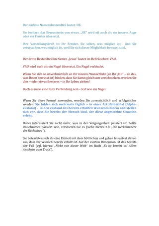  
Der	
  nächste	
  Namensbestandteil	
  lautet:	
  HE.	
  
	
  
Sie	
  besitzen	
  das	
  Bewusstsein	
  von	
  etwas.	
  „HE“	
  wird	
  oft	
  auch	
  als	
  ein	
  inneres	
  Auge	
  
oder	
  ein	
  Fenster	
  übersetzt.	
  	
  
	
  
Ihre	
   Vorstellungskraft	
   ist	
   Ihr	
   Fenster.	
   Sie	
   sehen,	
   was	
   möglich	
   ist,	
   	
   und	
   Sie	
  
verursachen,	
  was	
  möglich	
  ist,	
  weil	
  Sie	
  sich	
  dieser	
  Möglichkeit	
  bewusst	
  sind.	
  
	
  
	
  
Der	
  dritte	
  Bestandteil	
  im	
  Namen	
  „Jesus“	
  lautet	
  im	
  Hebräischen:	
  VAU.	
  
	
  
VAU	
  wird	
  auch	
  als	
  ein	
  Nagel	
  übersetzt.	
  Ein	
  Nagel	
  verbindet.	
  	
  
	
  
Wenn	
  Sie	
  sich	
  so	
  unverbrüchlich	
  an	
  Ihr	
  inneres	
  Wunschbild	
  (an	
  Ihr	
  „HE“	
  –	
  an	
  das,	
  
was	
  Ihnen	
  bewusst	
  ist)	
  binden,	
  dass	
  Sie	
  damit	
  gleichsam	
  verschmelzen,	
  werden	
  Sie	
  
dies	
  –	
  oder	
  etwas	
  Besseres	
  –	
  in	
  Ihr	
  Leben	
  ziehen!	
  
	
  
Doch	
  es	
  muss	
  eine	
  feste	
  Verbindung	
  sein	
  –	
  fest	
  wie	
  ein	
  Nagel.	
  	
  
	
  
	
  
Wenn	
   Sie	
   diese	
   Formel	
   anwenden,	
   werden	
   Sie	
   zuversichtlich	
   und	
   erfolgssicher	
  
werden.	
   Sie	
   fühlen	
   sich	
   mehrmals	
   täglich	
   –	
   in	
   einer	
   Art	
   Halbschlaf	
   (Alpha-­‐
Zustand)	
  -­‐	
  	
  in	
  den	
  Zustand	
  des	
  bereits	
  erfüllten	
  Wunsches	
  hinein	
  und	
  stellen	
  
sich	
   vor,	
   dass	
   Sie	
   bereits	
   der	
   Mensch	
   sind,	
   der	
   diese	
   angestrebte	
   Situation	
  
erlebt.	
  
	
  
Dabei	
   interessiert	
   Sie	
   nicht	
   mehr,	
   was	
   in	
   der	
   Vergangenheit	
   passiert	
   ist.	
   Sollte	
  
Unliebsames	
  passiert	
  sein,	
  revidieren	
  Sie	
  es	
  (siehe	
  hierzu	
  z.B.	
  „Die	
  Heckenschere	
  
der	
  Rückschau“).	
  
	
  
Sie	
  betrachten	
  sich	
  als	
  eine	
  Einheit	
  mit	
  dem	
  Göttlichen	
  und	
  gehen	
  felsenfest	
  davon	
  
aus,	
  dass	
  Ihr	
  Wunsch	
  bereits	
  erfüllt	
  ist.	
  Auf	
  der	
  vierten	
  Dimension	
  ist	
  das	
  bereits	
  
der	
   Fall	
   (vgl.	
   hierzu:	
   „Nicht	
   von	
   dieser	
   Welt“	
   im	
   Buch	
   „Es	
   ist	
   bereits	
   so!	
   Allem	
  
Anschein	
  	
  zum	
  Trotz“).	
  
	
  
 