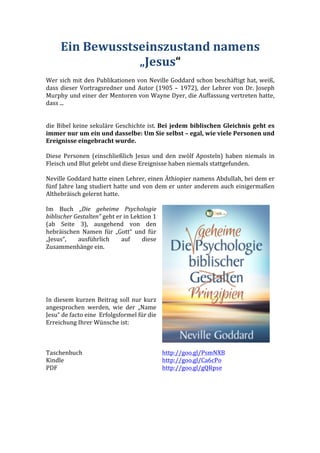 Ein	
  Bewusstseinszustand	
  namens	
  
„Jesus“	
  
	
  
Wer	
  sich	
  mit	
  den	
  Publikationen	
  von	
  Neville	
  Goddard	
  schon	
  beschäftigt	
  hat,	
  weiß,	
  
dass	
  dieser	
  Vortragsredner	
  und	
  Autor	
  (1905	
  –	
  1972),	
  der	
  Lehrer	
  von	
  Dr.	
  Joseph	
  
Murphy	
  und	
  einer	
  der	
  Mentoren	
  von	
  Wayne	
  Dyer,	
  die	
  Auffassung	
  vertreten	
  hatte,	
  
dass	
  ...	
  
	
  
	
  
die	
  Bibel	
  keine	
  sekuläre	
  Geschichte	
  ist.	
  Bei	
  jedem	
  biblischen	
  Gleichnis	
  geht	
  es	
  
immer	
  nur	
  um	
  ein	
  und	
  dasselbe:	
  Um	
  Sie	
  selbst	
  –	
  egal,	
  wie	
  viele	
  Personen	
  und	
  
Ereignisse	
  eingebracht	
  wurde.	
  
	
  
Diese	
   Personen	
   (einschließlich	
   Jesus	
   und	
   den	
   zwölf	
   Aposteln)	
   haben	
   niemals	
   in	
  
Fleisch	
  und	
  Blut	
  gelebt	
  und	
  diese	
  Ereignisse	
  haben	
  niemals	
  stattgefunden.	
  
	
  
Neville	
  Goddard	
  hatte	
  einen	
  Lehrer,	
  einen	
  Äthiopier	
  namens	
  Abdullah,	
  bei	
  dem	
  er	
  
fünf	
  Jahre	
  lang	
  studiert	
  hatte	
  und	
  von	
  dem	
  er	
  unter	
  anderem	
  auch	
  einigermaßen	
  
Althebräisch	
  gelernt	
  hatte.	
  
	
  
Im	
   Buch	
   „Die	
   geheime	
   Psychologie	
  
biblischer	
  Gestalten“	
  geht	
  er	
  in	
  Lektion	
  1	
  
(ab	
   Seite	
   3),	
   ausgehend	
   von	
   den	
  
hebräischen	
   Namen	
   für	
   „Gott“	
   und	
   für	
  
„Jesus“,	
   ausführlich	
   auf	
   diese	
  
Zusammenhänge	
  ein.	
  
	
  
	
  
	
  
	
  
	
  
	
  
In	
  diesem	
  kurzen	
  Beitrag	
  soll	
  nur	
  kurz	
  
angesprochen	
   werden,	
   wie	
   der	
   „Name	
  
Jesu“	
  de	
  facto	
  eine	
  	
  Erfolgsformel	
  für	
  die	
  
Erreichung	
  Ihrer	
  Wünsche	
  ist:	
  
	
  
	
  
	
  
	
  
Taschenbuch	
   http://goo.gl/PsmNXB	
  
Kindle	
   http://goo.gl/Ca6cPo	
  
PDF	
   http://goo.gl/gQRpse	
  
	
   	
  
	
  
	
  
	
  
	
  
 