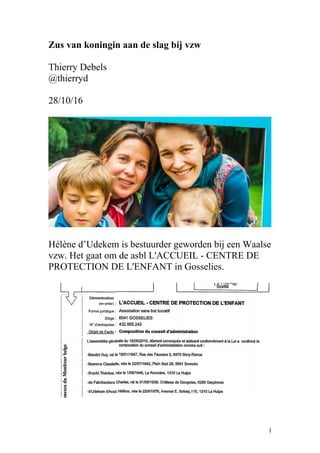 Zus van koningin aan de slag bij vzw
Thierry Debels
@thierryd
28/10/16
Hélène d’Udekem is bestuurder geworden bij een Waalse
vzw. Het gaat om de asbl L'ACCUEIL - CENTRE DE
PROTECTION DE L'ENFANT in Gosselies.
1
 