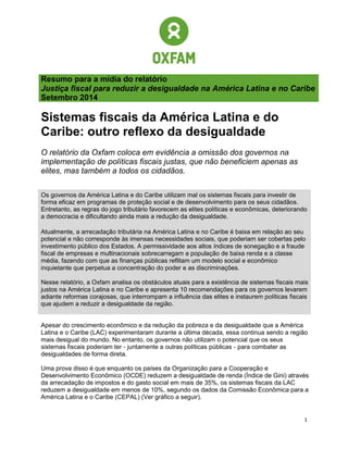 1 
Resumo para a mídia do relatório 
Justiça fiscal para reduzir a desigualdade na América Latina e no Caribe 
Setembro 2014 
Sistemas fiscais da América Latina e do Caribe: outro reflexo da desigualdade 
O relatório da Oxfam coloca em evidência a omissão dos governos na implementação de políticas fiscais justas, que não beneficiem apenas as elites, mas também a todos os cidadãos. 
Os governos da América Latina e do Caribe utilizam mal os sistemas fiscais para investir de forma eficaz em programas de proteção social e de desenvolvimento para os seus cidadãos. Entretanto, as regras do jogo tributário favorecem as elites políticas e econômicas, deteriorando a democracia e dificultando ainda mais a redução da desigualdade. 
Atualmente, a arrecadação tributária na América Latina e no Caribe é baixa em relação ao seu potencial e não corresponde às imensas necessidades sociais, que poderiam ser cobertas pelo investimento público dos Estados. A permissividade aos altos índices de sonegação e a fraude fiscal de empresas e multinacionais sobrecarregam a população de baixa renda e a classe média, fazendo com que as finanças públicas reflitam um modelo social e econômico inquietante que perpetua a concentração do poder e as discriminações. 
Nesse relatório, a Oxfam analisa os obstáculos atuais para a existência de sistemas fiscais mais justos na América Latina e no Caribe e apresenta 10 recomendações para os governos levarem adiante reformas corajosas, que interrompam a influência das elites e instaurem políticas fiscais que ajudem a reduzir a desigualdade da região. 
Apesar do crescimento econômico e da redução da pobreza e da desigualdade que a América Latina e o Caribe (LAC) experimentaram durante a última década, essa continua sendo a região mais desigual do mundo. No entanto, os governos não utilizam o potencial que os seus sistemas fiscais poderiam ter - juntamente a outras políticas públicas - para combater as desigualdades de forma direta. 
Uma prova disso é que enquanto os países da Organização para a Cooperação e Desenvolvimento Econômico (OCDE) reduzem a desigualdade de renda (Índice de Gini) através da arrecadação de impostos e do gasto social em mais de 35%, os sistemas fiscais da LAC reduzem a desigualdade em menos de 10%, segundo os dados da Comissão Econômica para a América Latina e o Caribe (CEPAL) (Ver gráfico a seguir).  