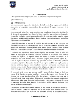 Daniela Vicente Pinaya
Materia: Mercadotecnia V
Mgs. José Ramiro Zapata Barrientos
“LIBEREMOS BOLIVIA”
1 LA EMPRESA
“Las oportunidades de negocio son como los autobuses; siempre están llegando”
(Richard Branson)
1.1 INTRODUCCION
Una empresa es una organización o institución dedicada a actividades o persecución de fines
económicos o comerciales para satisfacer las necesidades de bienes o servicios de la
sociedad.
La empresa es la institución o agente económico que toma las decisiones sobre la utilización
de factores de la producción para obtener los bienes y servicios que se ofrecen en el mercado.
La actividad productiva consiste en la transformación de bienes intermedios (materias primas
y productos semielaborados) en bienes finales, mediante el empleo de factores productivos
(básicamente trabajo y capital).
Para poder desarrollar su actividad la empresa necesita disponer de una tecnología que
especifique que tipo de factores productivos precisa y como se combinan. Asimismo, debe
adoptar una organización y forma jurídica que le permita realizar contratos, captar recursos
financieros, si no dispone de ellos, y ejerce sus derechos sobre los bienes que produce.
La empresa es el instrumento universalmente empleado para producir y poner en manos del
publico la mayor parte de los bienes y servicios existentes en la economía. Para tratar de
alcanzar sus objetivos, la empresa obtiene del entono los factores que emplea en la
producción, tales como materias primas, maquinaria y equipo, mano de obra, capital, etc…
Dado un objetivo u objetivos prioritarios hay que definir la forma de alcanzarlos y adecuar
los medios disponible al resultado deseado. Toda empresa engloba una amplia gama de
personas e intereses ligados entre sí mediante relaciones contractuales que reflejan una
promesa de colaboración. Desde esta perspectiva, la figura del empresario aparece como una
pieza básica, pues es el elemento conciliador de los distintos intereses.
El empresario es la persona que aporta el capital y realiza al mismo tiempo las funciones
propias de la dirección: organizar, planificar y controlar. En muchos casos el origen de la
empresa esta en una idea innovadora sobre los procesos y productos, de forma que el
empresario actúa como agente difusor del desarrollo económico. En este caso se encuentran
unidas en una única figura el empresario-administrador, el empresario que asume el riesgo y
el empresario innovador. Esta situación es característica de las empresas familiares y, en
general, de las empresas pequeñas.
Por otra parte, y a medida que surgen empresas de gran tamaño, se produce una separación,
entre las funciones clásicas del empresario. Por un lado, esta la figura del inversionista, que
asume los riesgos ligados a la promoción y la innovación mediante la aportación de capital.
 