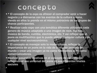  * El concepto de la expo es ofrecer al comprador venir a hacer
  negocio y a distraerse con los eventos de la cultura urbana,
  viendo en ellos la prenda en el mismo patrocinio de los grupos de
  chavos participantes.
 * Realizar cada expo con una temática diferente utilizando cada
  genero de música adaptado a una imagen de rock, hip hop,
  música de banda, cumbia, electrónica, etc. Y así reflejar que el
  jeans es multifacético que lo puede utilizar cualquier cultura y de
  cualquier nivel socioeconómico.
 * El concepto es manejar solo la moda urbana, reflejar la
  importancia de un jeans en la vida de cualquier persona del
  mundo y crear una imagen ya no como fabricantes si no como
  comercializadores.
 Realizar pasarelas creativas en al concepto de cada marca
  reflejando el uso universal del jeans en sus diferentes niveles
  sociales

 