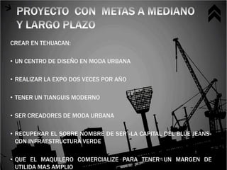 CREAR EN TEHUACAN:

• UN CENTRO DE DISEÑO EN MODA URBANA

• REALIZAR LA EXPO DOS VECES POR AÑO

• TENER UN TIANGUIS MODERNO

• SER CREADORES DE MODA URBANA

• RECUPERAR EL SOBRE NOMBRE DE SER «LA CAPITAL DEL BLUE JEANS»
  CON INFRAESTRUCTURA VERDE

• QUE EL MAQUILERO COMERCIALIZE PARA TENER UN MARGEN DE
  UTILIDA MAS AMPLIO
 