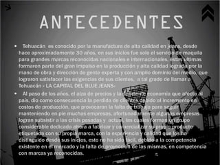   Tehuacán es conocido por la manufactura de alta calidad en jeans, desde
 hace aproximadamente 30 años, en sus inicios fue solo el servicio de maquila
 para grandes marcas reconocidas nacionales e internacionales, estas ultimas
 formaron parte del gran impulso en la producción y alta calidad lograda por la
 mano de obra y dirección de gente experta y con amplio dominio del medio, que
 lograron satisfacer las exigencias de sus clientes, a tal grado de llamar a
 Tehuacán « LA CAPITAL DEL BLUE JEANS»
 Al paso de los años, el alza de precios y la deficiente economía que afecta al
 país, dio como consecuencia la perdida de clientes debido al incremento en
 costos de producción, que provocaron la falta de trabajo para seguir
 manteniendo en pie muchas empresas, afortunadamente algunas empresas
 logran subsistir a las crisis pasadas y actual, las cuales forman un grupo
 considerable dedicado ahora a fabricar y comercializar su propio producto
 etiquetada con su propia marca, con la experiencia y calidad que los ha
 distinguido desde sus inicios, esto no ha sido fácil, debido a la competencia
 existente en el mercado y la falta de proyección de las mismas, en competencia
 con marcas ya reconocidas.
 