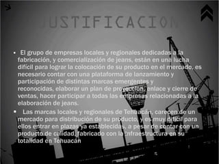 El grupo de empresas locales y regionales dedicadas a la
 fabricación, y comercialización de jeans, están en una lucha
 difícil para lograr la colocación de su producto en el mercado, es
 necesario contar con una plataforma de lanzamiento y
 participación de distintas marcas emergentes y
 reconocidas, elaborar un plan de proyección, enlace y cierre de
 ventas, hacer participar a todas las empresas relacionadas a la
 elaboración de jeans.
 Las marcas locales y regionales de Tehuacán, carecen de un
 mercado para distribución de su producto, y es muy difícil para
 ellos entrar en plazas ya establecidas, a pesar de contar con un
 producto de calidad, fabricado con la infraestructura en su
 totalidad en Tehuacán
 