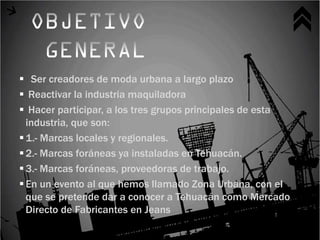  Ser creadores de moda urbana a largo plazo
 Reactivar la industria maquiladora
 Hacer participar, a los tres grupos principales de esta
  industria, que son:
 1.- Marcas locales y regionales.
 2.- Marcas foráneas ya instaladas en Tehuacán.
 3.- Marcas foráneas, proveedoras de trabajo.
 En un evento al que hemos llamado Zona Urbana, con el
  que se pretende dar a conocer a Tehuacán como Mercado
  Directo de Fabricantes en Jeans
 