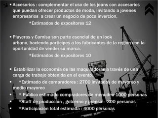  Accesorios : complementar el uso de los jeans con accesorios
  que puedan ofrecer productos de moda, invitando a jovenes
  empresarios a crear un negocio de poca invercion,
         *Estimados de expositores 12

 Playeras y Camisa son parte esencial de un look
  urbano, haciendo participes a los fabricantes de la region con la
  oportunidad de vender su marca.
         *Estimados de expositores 10

 Estabilizar la economía de las maquiladoras a través de una
 carga de trabajo obtenida en el evento.
 *Estimado de compradores : 2700 invitados de mayoreo y
 medio mayoreo
 * Publico estimado compradores de menudeo 1000 personas
 *Staff de producción , gobierno y prensa : 300 personas
 *Participación total estimada : 4000 personas
 