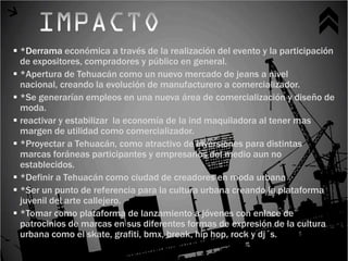  *Derrama económica a través de la realización del evento y la participación
  de expositores, compradores y público en general.
 *Apertura de Tehuacán como un nuevo mercado de jeans a nivel
  nacional, creando la evolución de manufacturero a comercializador.
 *Se generarían empleos en una nueva área de comercialización y diseño de
  moda.
 reactivar y estabilizar la economía de la ind maquiladora al tener mas
  margen de utilidad como comercializador.
 *Proyectar a Tehuacán, como atractivo de inversiones para distintas
  marcas foráneas participantes y empresarios del medio aun no
  establecidos.
 *Definir a Tehuacán como ciudad de creadores en moda urbana
 *Ser un punto de referencia para la cultura urbana creando la plataforma
  juvenil del arte callejero.
 *Tomar como plataforma de lanzamiento a jóvenes con enlace de
  patrocinios de marcas en sus diferentes formas de expresión de la cultura
  urbana como el skate, grafiti, bmx, break, hip hop, rock y dj´s.
 
