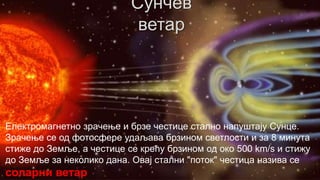 Електромагнетно зрачење и брзе честице стално напуштају Сунце.
Зрачење се од фотосфере удаљава брзином светлости и за 8 минута
стиже до Земље, а честице се крећу брзином од око 500 km/s и стижу
до Земље за неколико дана. Овај стални "поток" честица назива се

соларни ветар

 