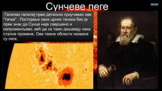 Галилео галилеј први детаљно проучавао ове
"тачке" . Постојање ових црних тачака био је
први знак да Сунце није савршено и
непроменљиво, већ да се тамо дешавају неке
сталне промене. Ове тамне области назване
су пеге.

 