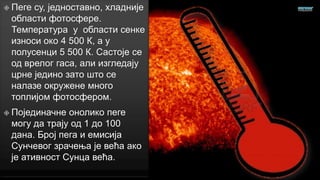 Пеге

су, једноставно, хладније
области фотосфере.
Температура у области сенке
износи око 4 500 К, а у
полусенци 5 500 К. Састоје се
од врелог гаса, али изгледају
црне једино зато што се
налазе окружене много
топлијом фотосфером.

 Појединачне

онолико пеге
могу да трају од 1 до 100
дана. Број пега и емисија
Сунчевог зрачења је већа ако
је ативност Сунца већа.

 