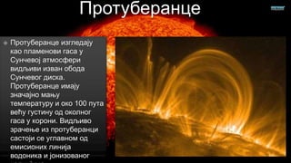Протуберанце


Протуберанце изгледају
као пламенови гаса у
Сунчевој атмосфери
видљиви изван обода
Сунчевог диска.
Протуберанце имају
значајно мању
температуру и око 100 пута
већу густину од околног
гаса у корони. Видљиво
зрачење из протуберанци
састоји се углавном од
емисионих линија
водоника и јонизованог

 