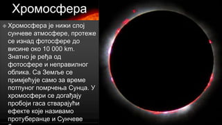 Хромосфера
 Хромосфера

је нижи слој
сунчеве атмосфере, протеже
се изнад фотосфере до
висине око 10 000 km.
Знатно је ређа од
фотосфере и неправилног
облика. Са Земље се
примјећује само за време
потпуног помрчења Сунца. У
хромосфери се догађају
пробоји гаса стварајући
ефекте које називамо
протуберанце и Сунчеве

 