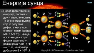 Енергија сунца
 Поред

гравитационе
енергије, постоји и
други извор енергије.
То је енергија фузије
која је резултат
дефекта масе при
синтези лаких језгара
(ΔE = Δm c2). Лако је
показати да се при
фузији водоника у
реакцијама типа 4 1Н
—› 4Не, на пример
добија око 6 x 1011 Ј.

 