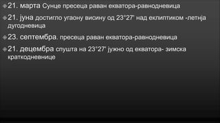  21.

марта Сунце пресеца раван екватора-равнодневица

 21.

јуна достигло угаону висину од 23°27' над еклиптиком -летнја

дугодневица
 23.

септембра. пресеца раван екватора-равнодневица

 21.

децембра спушта на 23°27' јужно од екватора- зимска

краткодневнице

 