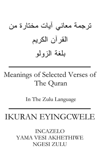 ‫ﻤﻥ‬ ‫ﻤﺨﺘﺎﺭﺓ‬ ‫ﺁﻴﺎﺕ‬ ‫ﻤﻌﺎﻨﻲ‬ ‫ﺘﺭﺠﻤﺔ‬
‫ﺍﻟﻜﺭﻴﻡ‬ ‫ﺍﻟﻘﺭﺁﻥ‬
‫ﺍﻟﺯﻭﻟﻭ‬ ‫ﺒﻠﻐﺔ‬
‫ـــــــــــــــــــــــــــــــــــــــــــــــ‬
Meanings of Selected Verses of
The Quran
In The Zulu Language
‫ـــــــــــــــــــــــــــــــــــــــــــــــ‬
IKURAN EYINGCWELE
INCAZELO
YAMA VESI AKHETHIWE
NGESI ZULU
 