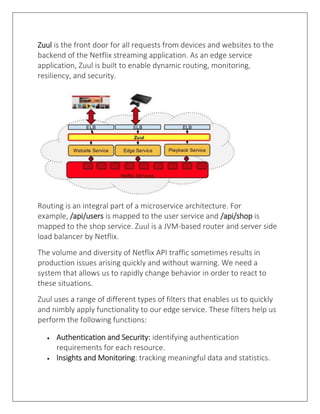 Zuul is the front door for all requests from devices and websites to the
backend of the Netflix streaming application. As an edge service
application, Zuul is built to enable dynamic routing, monitoring,
resiliency, and security.
Routing is an integral part of a microservice architecture. For
example, /api/users is mapped to the user service and /api/shop is
mapped to the shop service. Zuul is a JVM-based router and server side
load balancer by Netflix.
The volume and diversity of Netflix API traffic sometimes results in
production issues arising quickly and without warning. We need a
system that allows us to rapidly change behavior in order to react to
these situations.
Zuul uses a range of different types of filters that enables us to quickly
and nimbly apply functionality to our edge service. These filters help us
perform the following functions:
• Authentication and Security: identifying authentication
requirements for each resource.
• Insights and Monitoring: tracking meaningful data and statistics.
 