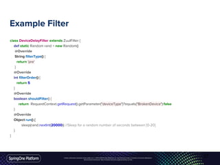 Unless otherwise indicated, these slides are © 2013-2016 Pivotal Software, Inc. and licensed under a Creative Commons Attribution-
NonCommercial license: http://creativecommons.org/licenses/by-nc/3.0/
Example Filter
class DeviceDelayFilter extends ZuulFilter {
def static Random rand = new Random()
@Override
String filterType() {
return 'pre'
}
@Override
int filterOrder() {
return 5
}
@Override
boolean shouldFilter() {
return RequestContext.getRequest().getParameter("deviceType")?equals("BrokenDevice"):false
}
@Override
Object run() {
sleep(rand.nextInt(20000)) //Sleep for a random number of seconds between [0-20]
}
}
27
 
