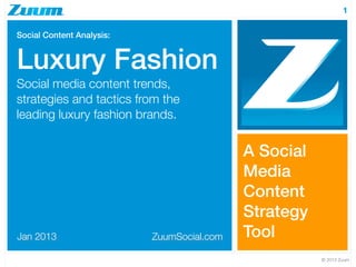 1

Social Content Analysis:


Luxury Fashion
Social media content trends,
strategies and tactics from the
leading luxury fashion brands.


                                            A Social
                                            Media
                                            Content
                                            Strategy
Jan 2013                   ZuumSocial.com   Tool
                                                       © 2013 Zuum
 