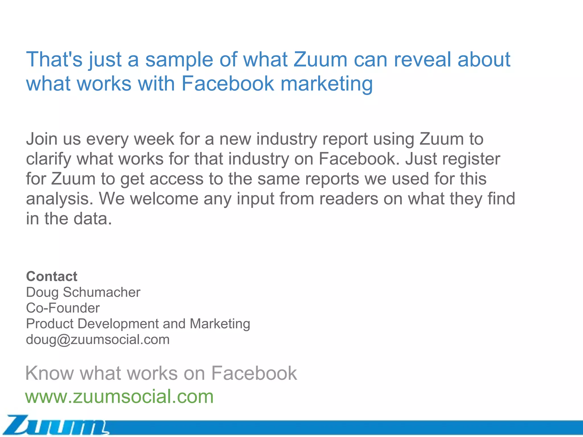 Know what works on Facebook www.zuumsocial.com That's just a sample of what Zuum can reveal about what works with Facebook marketing Contact Doug Schumacher Co-Founder Product Development and Marketing [email_address] Join us every week for a new industry report using Zuum to clarify what works for that industry on Facebook. Just register for Zuum to get access to the same reports we used for this analysis. We welcome any input from readers on what they find in the data.  