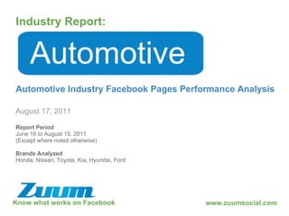Know what works on Facebook Industry Report: August 17, 2011 Automotive Automotive Industry Facebook Pages Performance Analysis www.zuumsocial.com Report Period June 16 to August 15, 2011 (Except where noted otherwise) Brands Analyzed Honda, Nissan, Toyota, Kia, Hyundai, Ford 
