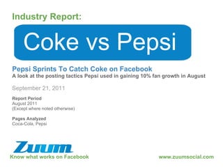 Know what works on Facebook Industry Report: September 21, 2011 Coke vs Pepsi Pepsi Sprints To Catch Coke on Facebook A look at the posting tactics Pepsi used in gaining 10% fan growth in August www.zuumsocial.com Report Period August 2011 (Except where noted otherwise) Pages Analyzed Coca-Cola, Pepsi 