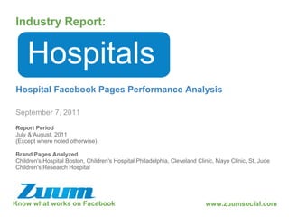 Know what works on Facebook Industry Report: September 7, 2011 Hospitals Hospital Facebook Pages Performance Analysis www.zuumsocial.com Report Period July & August, 2011 (Except where noted otherwise) Brand Pages Analyzed Children's Hospital Boston, Children's Hospital Philadelphia, Cleveland Clinic, Mayo Clinic, St. Jude Children's Research Hospital 