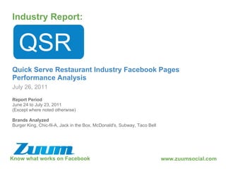 Know what works on Facebook Industry Report: July 26, 2011 QSR Quick Serve Restaurant Industry Facebook Pages Performance Analysis www.zuumsocial.com Report Period June 24 to July 23, 2011 (Except where noted otherwise) Brands Analyzed Burger King, Chic-fil-A, Jack in the Box, McDonald's, Subway, Taco Bell 