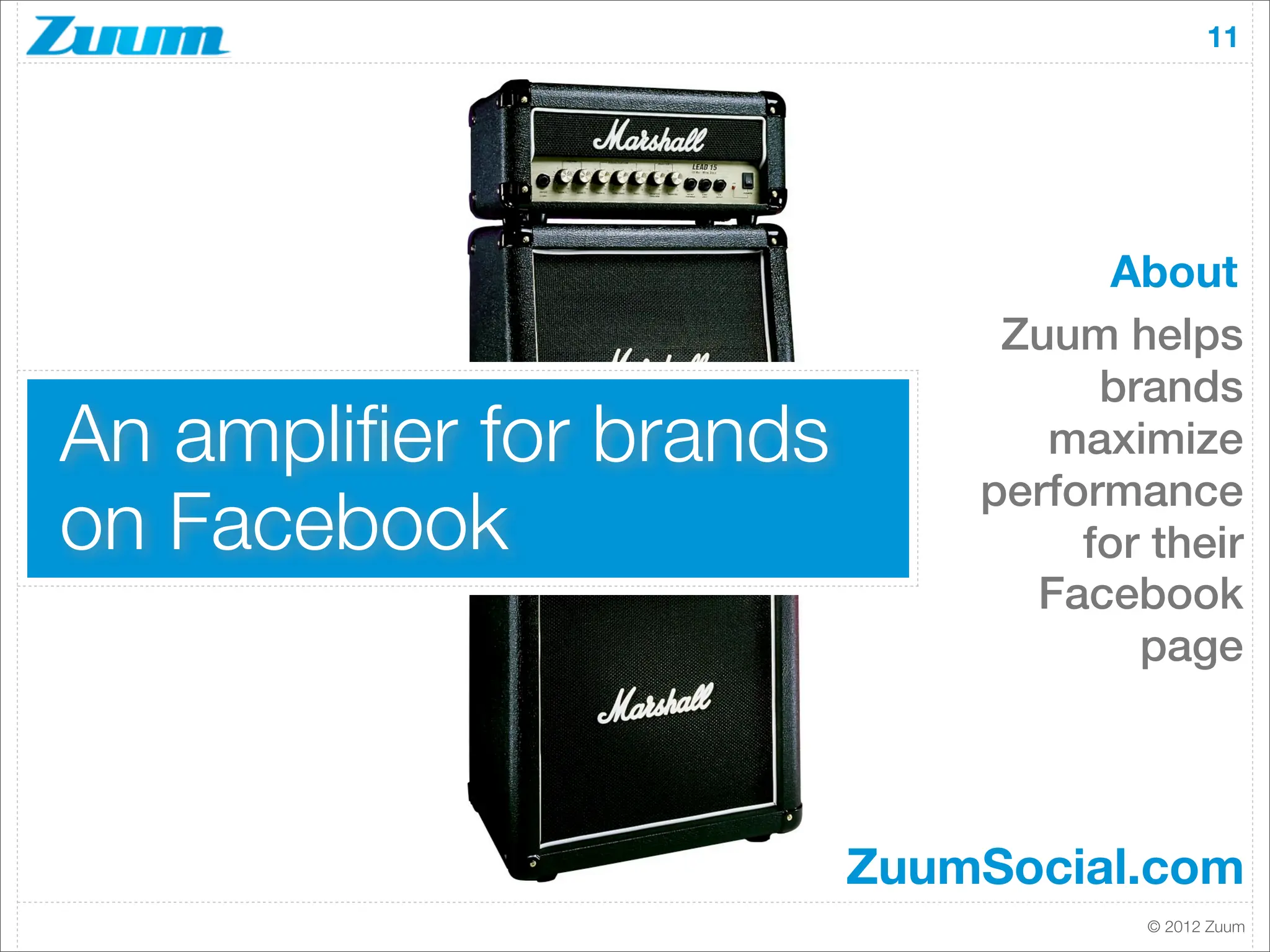 11




                                    About
                              Zuum helps
                                   brands
An ampliﬁer for brands          maximize
                             performance
on Facebook                       for their
                               Facebook
                                     page




                         ZuumSocial.com
                                     © 2012 Zuum
 