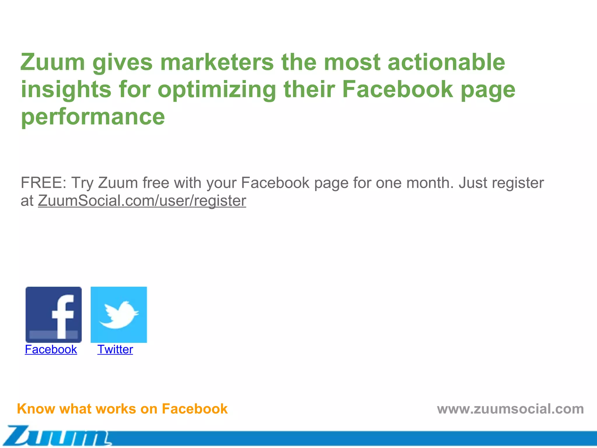 Know what works on Facebook FREE: Try Zuum free with your Facebook page for one month. Just register at  ZuumSocial.com/user/register Facebook Twitter Zuum gives marketers the most actionable insights for optimizing their Facebook page performance www.zuumsocial.com Know what works on Facebook www.zuumsocial.com Know what works on Facebook www.zuumsocial.com 