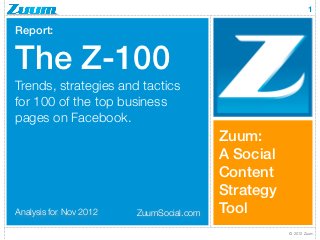 1

Report:


The Z-100
Trends, strategies and tactics
for 100 of the top business
pages on Facebook.
                                         Zuum:
                                         A Social
                                         Content
                                         Strategy
Analysis for Nov 2012   ZuumSocial.com   Tool
                                                    © 2012 Zuum
 