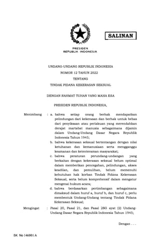 Menimbang
Mengingat
SK No 146001 A
SALINAN I
PRESJDEN
REPUBLIK INDONESIA
UNDANG-UNDANG REPUBLIK INDONESIA
NOMOR 12 TAHUN 2022
TENTANG
TINDAK PIDANA KEKERASAN SEKSUAL
DENGAN RAHMAT TUHAN YANG MAHA ESA
PRESIDEN REPUBLIK INDONESIA,
a. bahwa setiap orang berhak mendapatkan
pelindungan dari kekerasan dan berhak untuk bebas
dari penyiksaan atau perlakuan yang merendahkan
derajat martabat manusia sebagaimana dijamin
dalam Undang-Undang Dasar Negara Republik
Indonesia Tahun 1945;
b. bahwa kekerasan seksual bertentangan dengan nilai
ketuhanan dan kemanusiaan serta mengganggu
keamanan dan ketenteraman masyarakat;
c. bahwa peraturan perundang-undangan yang
berkaitan dengan kekerasan seksual belum optimal
dalam memberikan pencegahan, pelindungan, akses
keadilan, dan pemulihan, belum memenuhi
kebutuhan hak korban Tindak Pidana Kekerasan
Seksual, serta belum komprehensif dalam mengatur
mengenai hukum acara;
d. bahwa berdasarkan pertimbangan sebagaimana
dimaksud dalam huruf a, huruf b, dan huruf c, perlu
membentuk Undang-Undang tentang Tindak Pidana
Kekerasan Seksual;
Pasal 20, Pasal 21, dan Pasal 28G ayat (2) Undang­
Undang Dasar Negara Republik Indonesia Tahun 1945;
Dengan ...
 