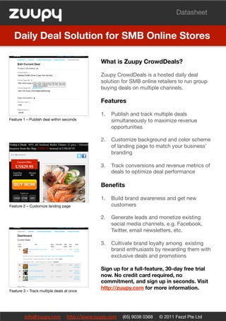 Datasheet


  Daily Deal Solution for SMB Online Stores

                                            What is Zuupy CrowdDeals?

                                            Zuupy CrowdDeals is a hosted daily deal
                                            solution for SMB online retailers to run group
                                            buying deals on multiple channels.

                                            Features

                                            1.  Publish and track multiple deals
Feature 1 – Publish deal within seconds
        simultaneously to maximize revenue
                                                opportunities"

                                            2.  Customize background and color scheme
                                                of landing page to match your business’
                                                branding"

                                            3.  Track conversions and revenue metrics of
                                                deals to optimize deal performance

                                            Beneﬁts

                                            1.  Build brand awareness and get new
Feature 2 – Customize landing page
             customers

                                            2.  Generate leads and monetize existing
                                                social media channels, e.g. Facebook,
                                                Twitter, email newsletters, etc.

                                            3.  Cultivate brand loyalty among existing
                                                brand enthusiasts by rewarding them with
                                                exclusive deals and promotions

                                            Sign up for a full-feature, 30-day free trial
                                            now. No credit card required, no
                                            commitment, and sign up in seconds. Visit
Feature 3 – Track multiple deals at once
                                            http://zuupy.com for more information.




        info@zuupy.com     h/p://www.zuupy.com     (65) 9038 0368    © 2011 Fezzl Pte Ltd
 