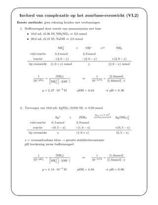 '
&
$
%
Invloed van complexatie op het zuurbase-evenwicht (VI,2)
Eerste methode: geen rekening houden met verdunningen
1. Buﬀermengsel door reactie van ammoniumion met base
• 10,0 mL (0,36 M) NH4NO3 ⇒ 3,6 mmol
• 20,0 mL (0,10 M) NaOH ⇒ 2,0 mmol
NH+
4 + OH− −− NH3
v´o´or reactie 3, 6 mmol 2, 0 mmol
reactie −(2, 0 − y) −(2, 0 − y) +(2, 0 − y)
bij evenwicht (1, 6 + y) mmol y (2, 0 − y) mmol
1
10−pKb
=
[NH3]
h
NH+
4
i
· [OH−]
⇒
1
10−4,74
=
[2, 0mmol]
[1, 6mmol] · y
y = 2, 27 · 10−5
M pOH = 4, 64 ⇒ pH = 9, 36
2. Toevoegen van 10,0 mL AgNO3 (0,050 M) ⇒ 0,50 mmol
Ag+ + 2NH3
Kst=1,7·107
−−−−−−−−−−−−−−−−−− Ag(NH3)+
2
v´o´or reactie 0, 5 mmol 2, 0 mmol
reactie −(0, 5 − x) −(1, 0 − x) +(0, 5 − x)
bij evenwicht x (1, 0 + x) (0, 5 − x)
x = verwaarloosbaar klein → grootte stabiliteitsconstante
pH berekening nieuw buﬀermengsel:
1
10−pKb
=
[NH3]
h
NH+
4
i
· [OH−]
⇒
1
10−4,74
=
[1, 0mmol]
[1, 6mmol] · y
y = 1, 14 · 10−5
M pOH = 4, 94 ⇒ pH = 9, 06
 