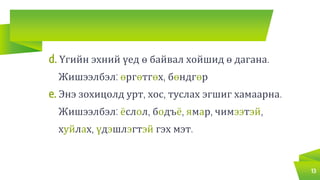 d. Үгийн эхний үед ө байвал хойшид ө дагана.
Жишээлбэл: өргөтгөх, бөндгөр
e. Энэ зохицолд урт, хос, туслах эгшиг хамаарна.
Жишээлбэл: ёслол, бодъё, ямар, чимээтэй,
хуйлах, үдэшлэгтэй гэх мэт.
13
 