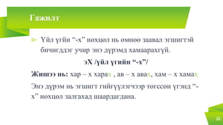Гажилт
⊳ Үйл үгйи “-х” нөхцөл нь өмнөө заавал эгшигтэй
бичигддэг учир энэ дүрэмд хамаарахгүй.
эХ /үйл үгийн “-х”/
Жишээ нь: хар – х харах , ав – х авах, хам – х хамах
Энэ дүрэм нь эгшигт гийгүүлэгчээр төгссөн үгэнд “-
х” нөхцөл залгахад шаардагдана.
22
 