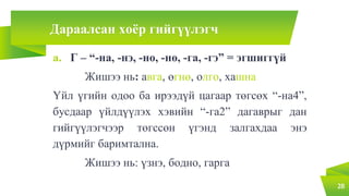Дараалсан хоёр гийгүүлэгч
a. Г – “-на, -нэ, -но, -нө, -га, -гэ” = эгшиггүй
Жишээ нь: авга, өгнө, олго, хашна
Үйл үгийн одоо ба ирээдүй цагаар төгсөх “-на4”,
бусдаар үйлдүүлэх хэвийн “-га2” дагаврыг дан
гийгүүлэгчээр төгссөн үгэнд залгахдаа энэ
дүрмийг баримтална.
Жишээ нь: үзнэ, бодно, гарга
28
 