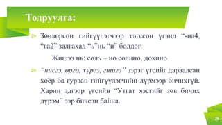 Тодруулга:
⊳ Зөөлөрсөн гийгүүлэгчээр төгссөн үгэнд “-на4,
“га2” залгахад “ь”нь “и” болдог.
Жишээ нь: соль – но солино, дохино
⊳ “нисгэ, өргө, хүргэ, гишгэ” зэрэг үгсийг дараалсан
хоёр ба гурван гийгүүлэгчийн дүрмээр бичихгүй.
Харин эдгээр үгсийн “Утгат хэсгийг зөв бичих
дүрэм” ээр бичсэн байна.
29
 