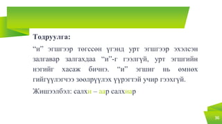 Тодруулга:
“и” эгшгээр төгссөн үгэнд урт эгшгээр эхэлсэн
залгавар залгахдаа “и”-г гээлгүй, урт эгшгийн
нэгийг хасаж бичнэ. “и” эгшиг нь өмнөх
гийгүүлэгчээ зөөлрүүлэх үүрэгтэй учир гээхгүй.
Жишээлбэл: салхи – аар салхиар
36
 