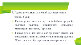 7. Гадаад үгэнд монгол хэлний залгавар залгаж
болно. Үүнд:
⊳ Гадаад үгэнд ямар нэг эр эгшиг байвал эр үгийн
залгавар залгана. Жишээлбэл: олимпоос,
магистрын, театрууд, Германы
⊳ Гадаад үгэнд хэд хэдэн өөр эр эгшиг байвал аль
өргөлттэй эгшигт нь зохицуулан залгавар залгана.
Жишээ нь: автобусаар, докторантаар гэх мэт.
47
 