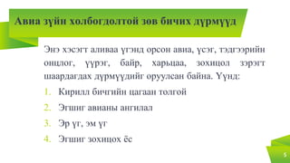 Авиа зүйн холбогдолтой зөв бичих дүрмүүд
Энэ хэсэгт аливаа үгэнд орсон авиа, үсэг, тэдгээрийн
онцлог, үүрэг, байр, харьцаа, зохицол зэрэгт
шаардагдах дүрмүүдийг оруулсан байна. Үүнд:
1. Кирилл бичгийн цагаан толгой
2. Эгшиг авианы ангилал
3. Эр үг, эм үг
4. Эгшиг зохицох ёс
5
 