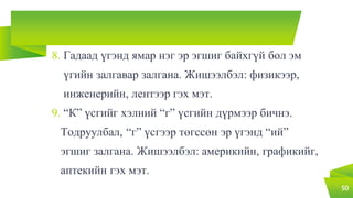 8. Гадаад үгэнд ямар нэг эр эгшиг байхгүй бол эм
үгийн залгавар залгана. Жишээлбэл: физикээр,
инженерийн, лентээр гэх мэт.
9. “К” үсгийг хэлний “г” үсгийн дүрмээр бичнэ.
Тодруулбал, “г” үсгээр төгссөн эр үгэнд “ий”
эгшиг залгана. Жишээлбэл: америкийн, графикийг,
аптекийн гэх мэт.
50
 