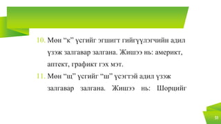 10. Мөн “к” үсгийг эгшигт гийгүүлэгчийн адил
үзэж залгавар залгана. Жишээ нь: америкт,
аптект, графикт гэх мэт.
11. Мөн “щ” үсгийг “ш” үсэгтэй адил үзэж
залгавар залгана. Жишээ нь: Шорцийг
51
 