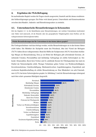 Ergebnisse


4.                Ergebnisse der Web-Befragung
Im nachstehenden Kapitel werden die Fragen einzeln ausgewertet, beurteilt und die daraus resultieren-
den Schlussfolgerungen gezogen. Ein Fokus wird darauf gesetzt, Unterschiede und Gemeinsamkeiten
zwischen dem Handels-, Industrie- und Dienstleistungssektor zu ermitteln.


4.1.              Unternehmerische Herausforderungen in Krisenzeiten
Ziel des Kapitels 4.1. ist die Identifikation jener Herausforderungen, mit welchen Unternehmen konfrontiert
sind. Dabei wird untersucht, ob die Branche oder das geographische Tätigkeitsgebiet einen Einfluss auf die
wahrgenommenen Schwierigkeiten haben.

    Welche Herausforderungen hat Ihr Unternehmen in den letzten Jahren gespürt?

Die Umfrageteilnehmer sind dazu befragt worden, welche Herausforderungen sie in den letzten Jahren
erlebt haben. Die Mehrheit der Stichprobe nennt den Preisdruck, über drei Viertel der Befragten
(76,7%) haben diesen wahrgenommen. Rund die Hälfte der Fachpersonen (48,3%) bezeichnet rückläu-
fige Margen als Herausforderung. Etwa je ein Drittel der Befragten gibt schwindende Gewinne, ab-
nehmende Umsätze, Personalabbau und rückläufige Auftragslage als erlebte Schwierigkeit an. Sin-
kende Absatzzahlen, Know-how-Verlust und fix anfallende Kosten bei Überkapazitäten hat rund ein
Fünftel der Nettostrichprobe erlebt. Weniger Teilnehmer geben Verlust von Wettbewerbsfähigkeit,
Investitionsrückstau, Unterbeschäftigung, Marktanteilsverlust, Liquiditätsengpässe, Exportdruck und
erschwerte Kapitalbeschaffung als erlebte Herausforderung an. Eine Minderheit von acht Unterneh-
men (4,5%) hat keine Schwierigkeiten gespürt. In Abbildung 2 sind die Herausforderungen absteigend
nach ihrer relativ genannten Häufigkeit dargestellt.

                                        Preisdruck                                                 76.7%
                              Rückläufige Margen                                         48.3%
                            Schwindende Gewinne                                33.0%
                            Abnehmende Umsätze                                31.3%
                                    Personalabbau                             30.1%
                          Rückläufige Auftragslage                        25.6%
                            Sinkende Absatzzahlen                     20.5%
Herausforderung




                               Know-how-Verlust                      18.8%
                       Fixkosten bei Überkapazität                  17.0%
                                          Weitere:                14.8%
                  Verlust von Wettbewerbsfähigkeit                14.2%
                               Investitionsrückstau               13.6%
                               Unterbeschäftigung                 13.6%
                           Verlust von Marktanteil                13.1%
                               Liquiditätsengpässe            10.2%
                                      Exportdruck             10.2%
                    Erschwerte Kapitalbeschaffung           8.0%
                                            Keine          4.5%

                                                      0%   10% 20% 30% 40% 50% 60% 70% 80% 90% 100%
                                                                             Relative Häufigkeit
Abb. 2: Rel. Häufigkeiten der genannten Herausforderungen
                                                                                                               4
 