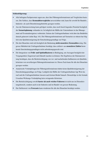 Ergebnisse


Schlussfolgerung:

•   Alle befragten Fachpersonen sagen aus, dass ihre Führungsinformationen auf Vergleichen basie-
    ren. Der Schluss, dass Kennzahlenvergleiche unverzichtbar sind, kann für sowohl für Handels-,
    Industrie- als auch Dienstleistungsbetriebe gezogen werden.
•   Aus der Datenauswertung kann gefolgert werden, dass noch brach liegendes Potential bezüglich
    der Szenarioplanung vorhanden ist. In lediglich der Hälfte der Unternehmen ist das Manage-
    ment auf Eventualereignisse vorbereitet. Seitens der Umfrageteilnehmer wird aber das Bedürfnis
    danach geäussert (siehe Kap. 4.6). Die Führungsinformationen auf Szenarien zu stützen hat folg-
    lich eine Qualitätssteigerung der Entscheidungsgrundlage zur Folge.
•   Die drei Branchen sind sich bezüglich der Bedeutung nicht-monetärer Kennzahlen einig. Die
    grosse Mehrheit der Umfrageteilnehmer bestätigt, dass exklusiv aus monetären Zahlen beste-
    hende Entscheidungsgrundlagen nicht anforderungsgerecht sind.
•   Die Integration von Früh- und Spätindikatoren ist Bedingung, um Aussagen bezüglich der
    Vergangenheit, Gegenwart und Zukunft machen zu können. Die Ergebnisse der Datenauswer-
    tung bestätigen, dass die Berücksichtigung von vor- und nacheilenden Indikatoren ein Qualitäts-
    kriterium von zuverlässigen Führungsinformationen ist. Dieses Fazit kann für alle drei Branchen
    gezogen werden.
•   Analytische Verknüpfungen der Führungsinformationen haben keine Qualitätssteigerung der
    Entscheidungsgrundlage zur Folge. Lediglich die Hälfte der Umfrageteilnehmer legt Wert da-
    rauf und die Umfrageteilnehmer äussern auch keinen Bedarf danach. Demzufolge ist die formale
    Ursachen-Wirkungs-Verknüpfung kein zwingendes Kriterium.
•   Die Berücksichtigung sowohl harter als auch weicher Faktoren ist nicht nur im Dienstleis-
    tungsbereich, sondern auch in der Industrie und im Handel von grosser Bedeutung.
•   Der Stellenwert von Forecasts kann wiederum für alle drei Branchen bestätigt werden.




                                                                                                 11
 