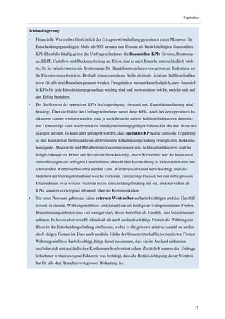Ergebnisse


Schlussfolgerung:

•   Finanzielle Werttreiber hinsichtlich der Ertragserwirtschaftung generieren einen Mehrwert für
    Entscheidungsgrundlagen. Mehr als 90% nennen den Umsatz als berücksichtigten finanziellen
    KPI. Ebenfalls häufig geben die Umfrageteilnehmer die finanziellen KPIs Gewinn, Bruttomar-
    ge, EBIT, Cashflow und Deckungsbeitrag an. Diese sind je nach Branche unterschiedlich wich-
    tig. So ist beispielsweise die Bruttomarge für Handelsunternehmen von grösserer Bedeutung als
    für Dienstleistungsbetriebe. Deshalb können an dieser Stelle nicht die richtigen Schlüsselindika-
    toren für alle drei Branchen genannt werden. Festgehalten werden kann lediglich, dass finanziel-
    le KPIs für jede Entscheidungsgrundlage wichtig sind und insbesondere solche, welche sich auf
    den Erfolg beziehen.
•   Der Stellenwert der operativen KPIs Auftragseingang, -bestand und Kapazitätsauslastung wird
    bestätigt. Über die Hälfte der Umfrageteilnehmer nennt diese KPIs. Auch bei den operativen In-
    dikatoren konnte ermittelt werden, dass je nach Branche andere Schlüsselindikatoren dominie-
    ren. Demzufolge kann wiederum kein verallgemeinerungsgültiger Schluss für alle drei Branchen
    gezogen werden. Es kann aber gefolgert werden, dass operative KPIs eine sinnvolle Ergänzung
    zu den finanziellen bieten und eine differenzierte Entscheidungsfindung ermöglichen. Reklama-
    tionsquote, Absenzrate und Mitarbeiterzufriedenheitsindex sind Schlüsselindikatoren, welche
    lediglich knapp ein Drittel der Stichprobe berücksichtigt. Auch Werttreiber wie die Innovation
    vernachlässigen die befragten Unternehmen, obwohl ihre Beobachtung in Krisenzeiten zum ent-
    scheidenden Wettbewerbsvorteil werden kann. Wie bereits erwähnt berücksichtigt aber die
    Mehrheit der Umfrageteilnehmer weiche Faktoren. Demzufolge fliessen bei den mittelgrossen
    Unternehmen zwar weiche Faktoren in die Entscheidungsfindung mit ein, aber nur selten als
    KPIs, sondern vorwiegend informell über die Kommunikation.
•   Nur neun Personen geben an, keine externen Werttreiber zu berücksichtigen und das Geschäft
    isoliert zu steuern. Währungseinflüsse sind derzeit der am häufigsten wahrgenommene Treiber.
    Dienstleistungsanbieter sind viel weniger stark davon betroffen als Handels- und Industrieunter-
    nehmen. Es lassen aber sowohl inländisch als auch ausländisch tätige Firmen die Währungsein-
    flüsse in die Entscheidungsfindung einfliessen, wobei es die grössere relative Anzahl an auslän-
    disch tätigen Firmen ist. Dass auch rund die Hälfte der binnenwirtschaftlich orientierten Firmen
    Währungseinflüsse berücksichtigt, hängt damit zusammen, dass sie im Ausland einkaufen
    und/oder sich mit ausländischer Konkurrenz konfrontiert sehen. Zusätzlich nennen die Umfrage-
    teilnehmer weitere exogene Faktoren, was bestätigt, dass die Berücksichtigung dieser Werttrei-
    ber für alle drei Branchen von grosser Bedeutung ist.




                                                                                                     17
 
