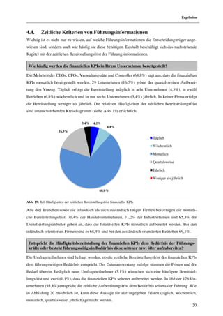 Ergebnisse



4.4.      Zeitliche Kriterien von Führungsinformationen
Wichtig ist es nicht nur zu wissen, auf welche Führungsinformationen die Entscheidungsträger ang
                                                                                             ange-
wiesen sind, sondern auch wie häufig sie diese benötigen. Deshalb beschäftigt sich das nachstehende
        ind,
Kapitel mit der zeitlichen Bereitstellungsfrist der Führungsinformationen.

 Wie häufig werden die finanziellen KPIs in Ihrem Unternehmen bereitgestellt?

Die Mehrheit der CEOs, CFOs, Verwaltungsräte und Controller (68,8%) sagt aus, dass die finanziellen
KPIs monatlich bereitgestellt werden. 29 Unternehmen (16,5%) geben der quartalsweisen Aufbere
                                                                                      Aufberei-
tung den Vorzug. Täglich erfolgt die Bereitstellung lediglich in acht Unternehmen (4,5%), in zwölf
Betrieben (6,8%) wöchentlich und in nur sechs Unternehmen (3,4%) jährlich. In keiner Firma erfolgt
die Bereitstellung weniger als jährlich. Die relativen Häufigkeiten der zeitlichen Bereitstellungsfrist
sind am nachstehenden Kreisdiagramm (siehe Abb. 19) ersichtlich.
                enden

                                         3.4%     4.5%
                                                            6.8%
                        16.5%

                                                                                   Täglich

                                                                                   Wöchentlich

                                                                                   Monatlich

                                                                                   Quartalsweise

                                                                                   Jährlich

                                                                                   Weniger als jährlich


                                                      68.8%


Abb. 19: Rel. Häufigkeiten der zeitlichen Bereitstellungsfrist finanzieller KPIs

Alle drei Branchen sowie die inländisch als auch ausländisch tätigen Firmen bevorzugen die monatli-
 lle
che Bereitstellungsfrist. 71,4% der Handelsunternehmen, 71,2% der Industriefirmen und 65,3% der
                        .
Dienstleistungsanbieter geben an, dass die finanziellen KPIs monatlich aufbereitet werden. Bei den
inländisch orientierten Firmen sind es 68,4% und bei den ausländisch orientierten Betrieben 69,1%.

 Entspricht die Häufigkeitsbereitstellung der finanziellen KPIs dem Bedürfnis der Führung
                                                                                      Führungs-
 kräfte oder besteht führungsseitig ein Bedürfnis diese seltener bzw. öfter aufzubereiten?

Die Umfrageteilnehmer sind befragt worden, ob die zeitliche Bereitstellungsfrist der finanziellen KPIs
                              ragt
dem führungsseitigen Bedürfnis entspricht. Der Datenauswertung zufolge stimmen die Fristen und der
Bedarf überein. Lediglich neun Umfrageteilnehmer (5,1%) wünschen sich eine häufigere Bereitstel-
lungsfrist und zwei (1,1%), dass die finanziellen KPIs seltener aufbereitet werden. In 165 der 176 U
                                                                                                   Un-
ternehmen (93,8%) entspricht die zeitliche Aufbereitungsfrist dem Bedürfnis seitens der Führung. Wie
in Abbildung 20 ersichtlich ist, kann diese Aussage für alle angegeben Fristen (täglich, wöchentlich,
monatlich, quartalsweise, jährlich) gemacht werden.
                                                                                                           20
 