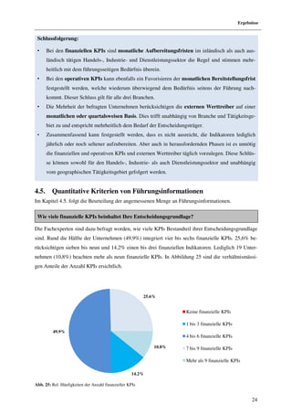 Ergebnisse


 Schlussfolgerung:

 •     Bei den finanziellen KPIs sind monatliche Aufbereitungsfristen im inländisch als auch aus-
       ländisch tätigen Handels-, Industrie- und Dienstleistungssektor die Regel und stimmen mehr-
       heitlich mit dem führungsseitigen Bedürfnis überein.
 •     Bei den operativen KPIs kann ebenfalls ein Favorisieren der monatlichen Bereitstellungsfrist
       festgestellt werden, welche wiederum überwiegend dem Bedürfnis seitens der Führung nach-
       kommt. Dieser Schluss gilt für alle drei Branchen.
 •     Die Mehrheit der befragten Unternehmen berücksichtigen die externen Werttreiber auf einer
       monatlichen oder quartalsweisen Basis. Dies trifft unabhängig von Branche und Tätigkeitsge-
       biet zu und entspricht mehrheitlich dem Bedarf der Entscheidungsträger.
 •     Zusammenfassend kann festgestellt werden, dass es nicht ausreicht, die Indikatoren lediglich
       jährlich oder noch seltener aufzubereiten. Aber auch in herausfordernden Phasen ist es unnötig
       die finanziellen und operativen KPIs und externen Werttreiber täglich vorzulegen. Diese Schlüs-
       se können sowohl für den Handels-, Industrie- als auch Dienstleistungssektor und unabhängig
       vom geographischen Tätigkeitsgebiet gefolgert werden.


4.5.     Quantitative Kriterien von Führungsinformationen
Im Kapitel 4.5. folgt die Beurteilung der angemessenen Menge an Führungsinformationen.

 Wie viele finanzielle KPIs beinhaltet Ihre Entscheidungsgrundlage?

Die Fachexperten sind dazu befragt worden, wie viele KPIs Bestandteil ihrer Entscheidungsgrundlage
sind. Rund die Hälfte der Unternehmen (49,9%) integriert vier bis sechs finanzielle KPIs. 25,6% be-
rücksichtigen sieben bis neun und 14,2% einen bis drei finanziellen Indikatoren. Lediglich 19 Unter-
nehmen (10,8%) beachten mehr als neun finanzielle KPIs. In Abbildung 25 sind die verhältnismässi-
gen Anteile der Anzahl KPIs ersichtlich.




                                                          25.6%


                                                                      Keine finanzielle KPIs

                                                                      1 bis 3 finanzielle KPIs
          49.9%
                                                                      4 bis 6 finanzielle KPIs

                                                              10.8%   7 bis 9 finanzielle KPIs

                                                                      Mehr als 9 finanzielle KPIs

                                                    14.2%

Abb. 25: Rel. Häufigkeiten der Anzahl finanzieller KPIs


                                                                                                       24
 